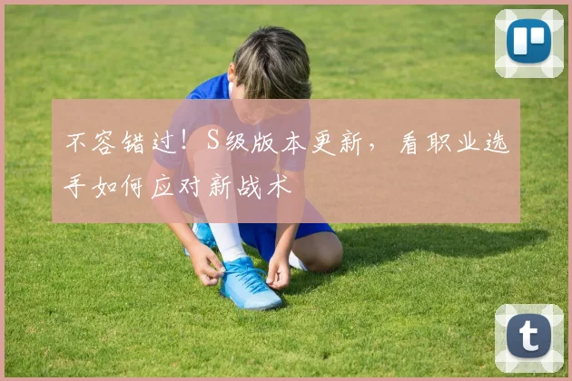 不容错过！S级版本更新，看职业选手如何应对新战术