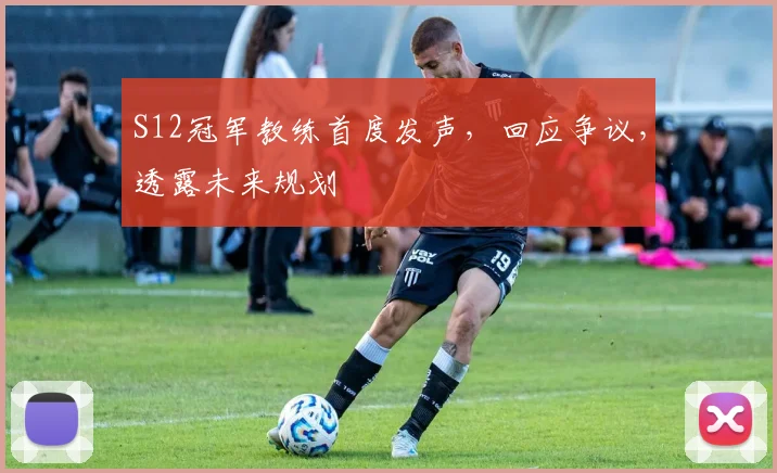 S12冠军教练首度发声,回应争议,透露未来规划