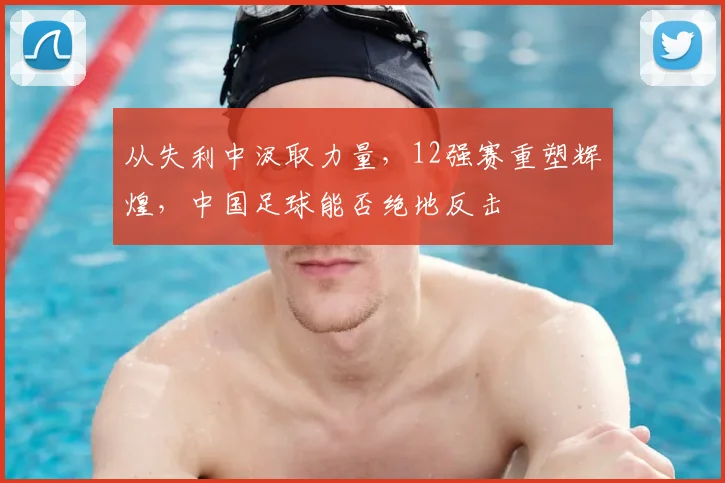 从失利中汲取力量，12强赛重塑辉煌，中国足球能否绝地反击