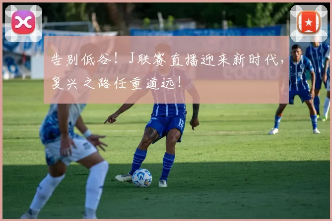 告别低谷！J联赛直播迎来新时代，复兴之路任重道远！