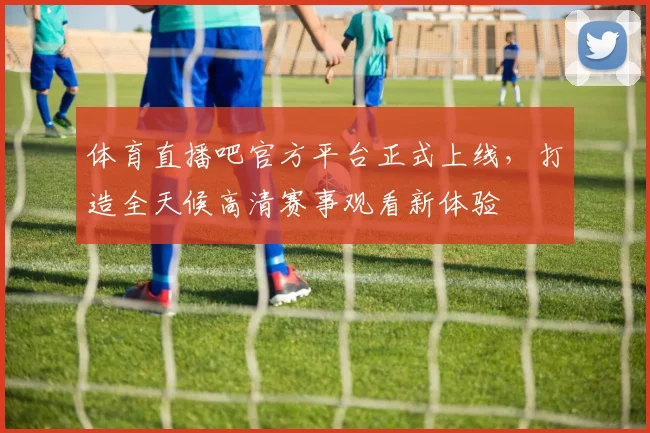 体育直播吧官方平台正式上线，打造全天候高清赛事观看新体验