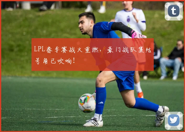 LPL春季赛战火重燃，豪门战队集结号角已吹响！