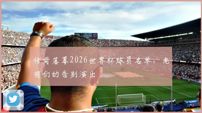 传奇落幕2026世界杯球员名单，老将们的告别演出