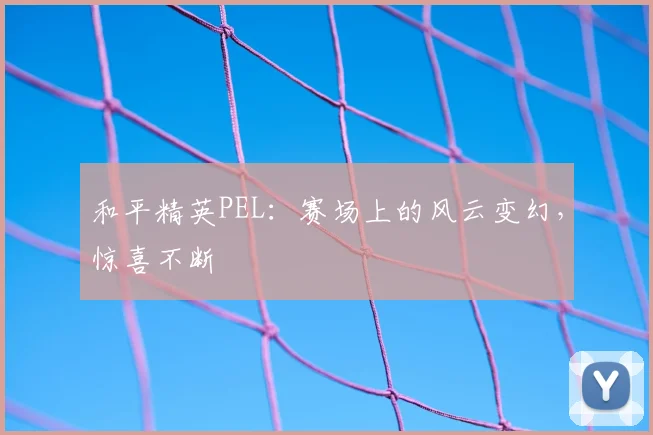 和平精英PEL:赛场上的风云变幻,惊喜不断