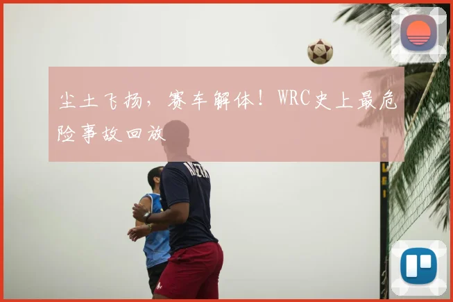 尘土飞扬，赛车解体！WRC史上最危险事故回放