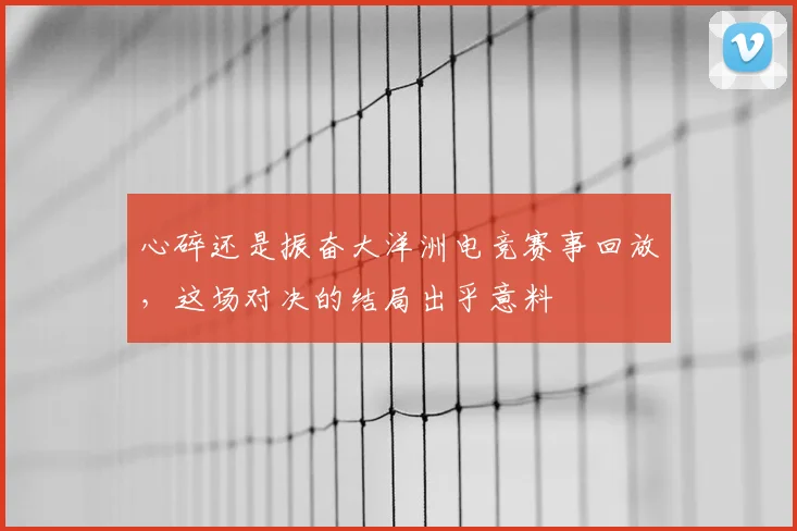 心碎还是振奋大洋洲电竞赛事回放，这场对决的结局出乎意料