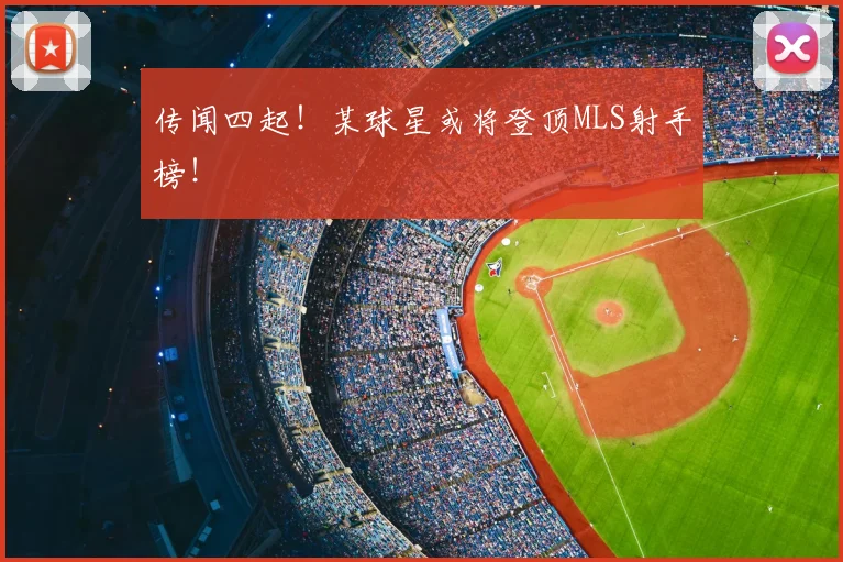 传闻四起!某球星或将登顶MLS射手榜!