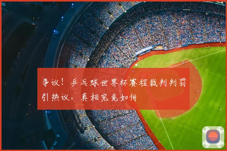 争议！乒乓球世界杯赛程裁判判罚引热议，真相究竟如何
