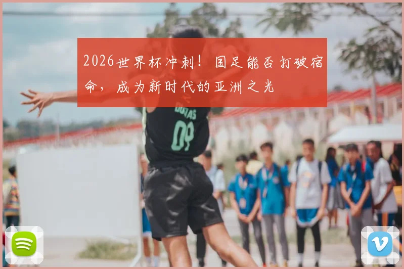 2026世界杯冲刺！国足能否打破宿命，成为新时代的亚洲之光