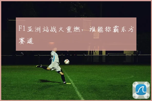 F1亚洲站战火重燃，谁能称霸东方赛道